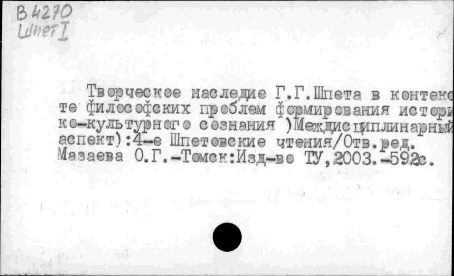 ﻿ъмю цнегт
хворческое наследие Г.Г.Шпета в контекс те философских проблем формирования истор! ко-культурног о сознания )Междисцршлинарньгё аспект) :4-е Шпетовские чтения/Отв.ред. Мазаева 0. Г.-Томс к: Изд-в о ТУ, 2003. -592с.